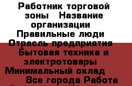 Работник торговой зоны › Название организации ­ Правильные люди › Отрасль предприятия ­ Бытовая техника и электротовары › Минимальный оклад ­ 24 000 - Все города Работа » Вакансии   . Мордовия респ.